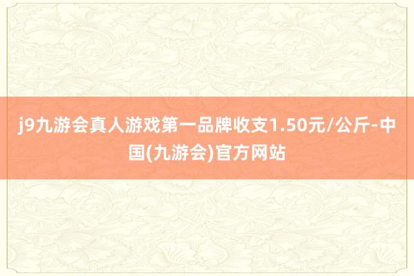 j9九游会真人游戏第一品牌收支1.50元/公斤-中国(九游会)官方网站