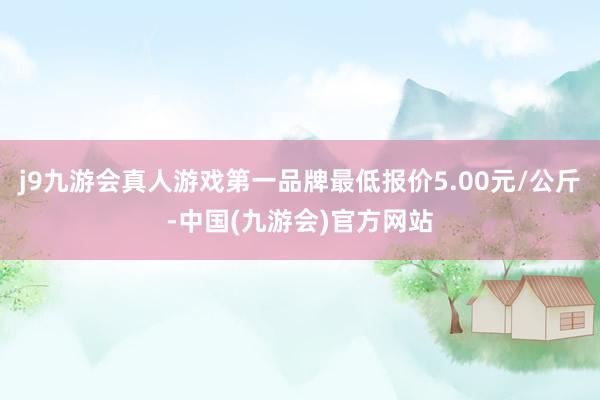 j9九游会真人游戏第一品牌最低报价5.00元/公斤-中国(九游会)官方网站