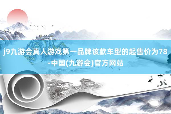 j9九游会真人游戏第一品牌该款车型的起售价为78-中国(九游会)官方网站