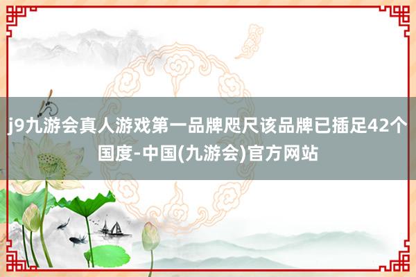 j9九游会真人游戏第一品牌咫尺该品牌已插足42个国度-中国(九游会)官方网站