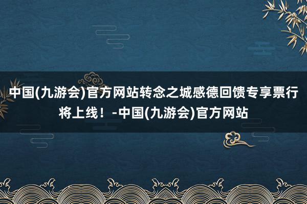 中国(九游会)官方网站转念之城感德回馈专享票行将上线！-中国(九游会)官方网站