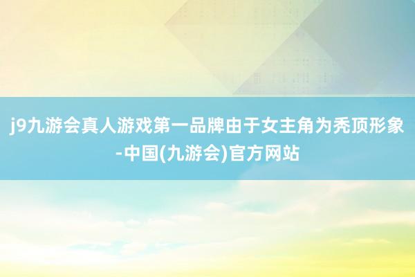 j9九游会真人游戏第一品牌由于女主角为秃顶形象-中国(九游会)官方网站