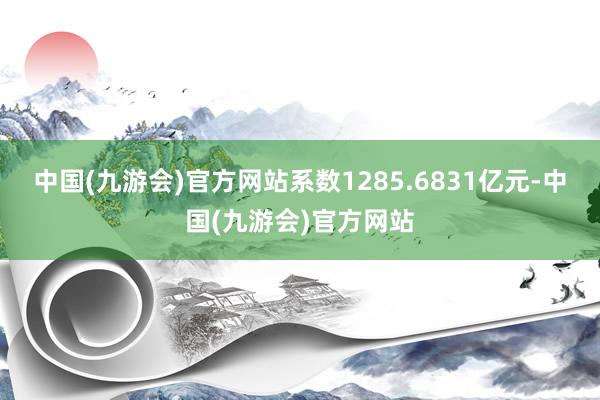 中国(九游会)官方网站系数1285.6831亿元-中国(九游会)官方网站