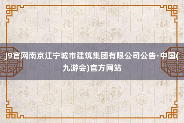 J9官网南京江宁城市建筑集团有限公司公告-中国(九游会)官方网站