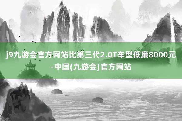 j9九游会官方网站比第三代2.0T车型低廉8000元-中国(九游会)官方网站