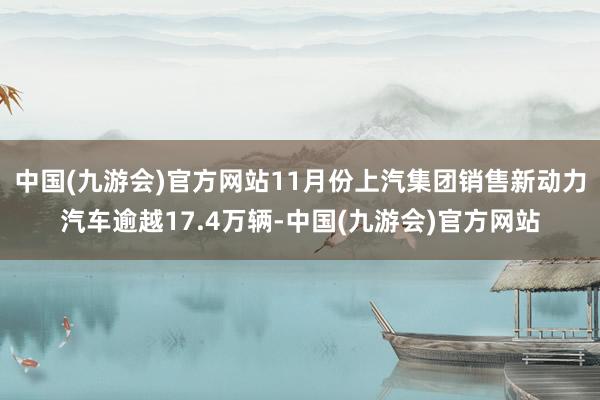 中国(九游会)官方网站11月份上汽集团销售新动力汽车逾越17.4万辆-中国(九游会)官方网站