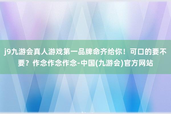 j9九游会真人游戏第一品牌命齐给你！可口的要不要？作念作念作念-中国(九游会)官方网站