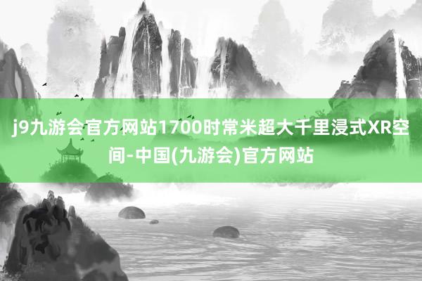 j9九游会官方网站1700时常米超大千里浸式XR空间-中国(九游会)官方网站