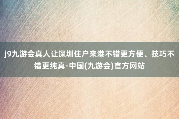 j9九游会真人让深圳住户来港不错更方便、技巧不错更纯真-中国(九游会)官方网站