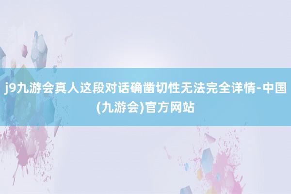 j9九游会真人这段对话确凿切性无法完全详情-中国(九游会)官方网站