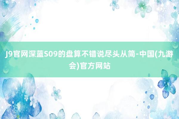 J9官网深蓝S09的盘算不错说尽头从简-中国(九游会)官方网站