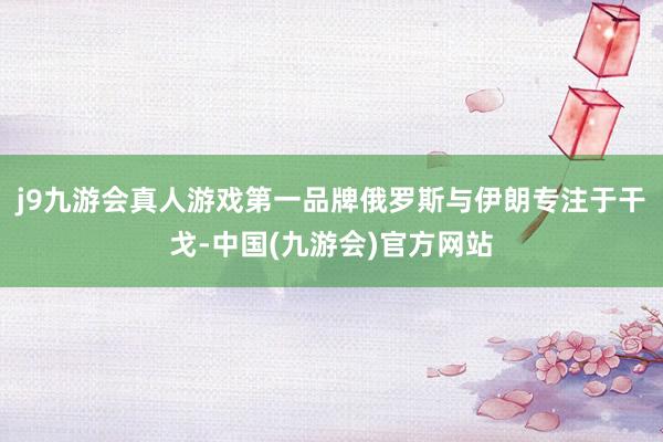 j9九游会真人游戏第一品牌俄罗斯与伊朗专注于干戈-中国(九游会)官方网站