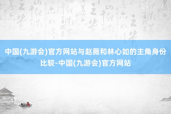 中国(九游会)官方网站与赵薇和林心如的主角身份比较-中国(九游会)官方网站