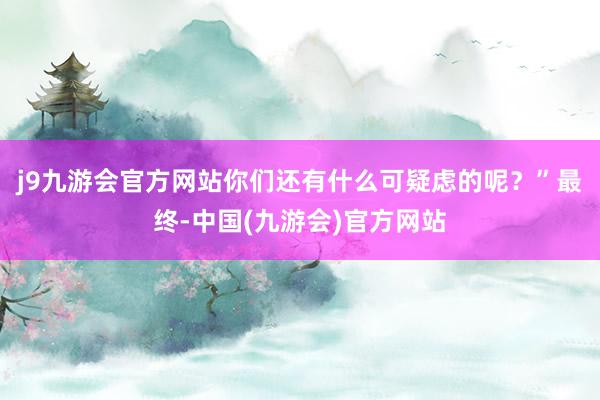 j9九游会官方网站你们还有什么可疑虑的呢？”最终-中国(九游会)官方网站