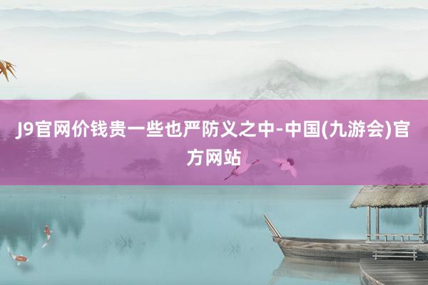 J9官网价钱贵一些也严防义之中-中国(九游会)官方网站