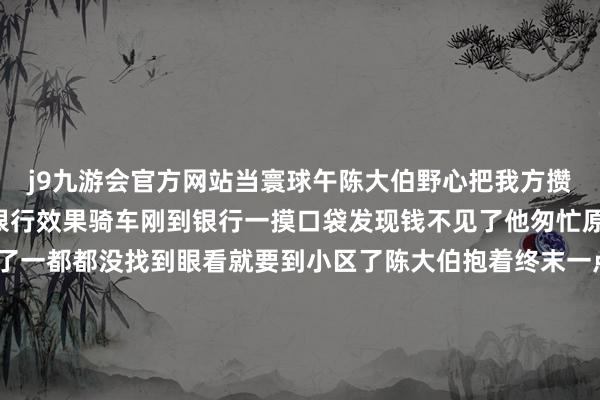 j9九游会官方网站当寰球午陈大伯野心把我方攒下的2万元现款拿去存银行效果骑车刚到银行一摸口袋发现钱不见了他匆忙原路复返仔细寻找可找了一都都没找到眼看就要到小区了陈大伯抱着终末一点但愿来到保安亭酌量没预想得益了一个惊喜2万元现款一分没少“太感谢你们了！”何想强“我其时心里也急啊！这样多都是别东说念主的血汗钱咱们就想马上找到失主！”何想强看到大伯取回了钱终于表示了舒服的笑貌暖热的举动赤诚又和煦-中国(