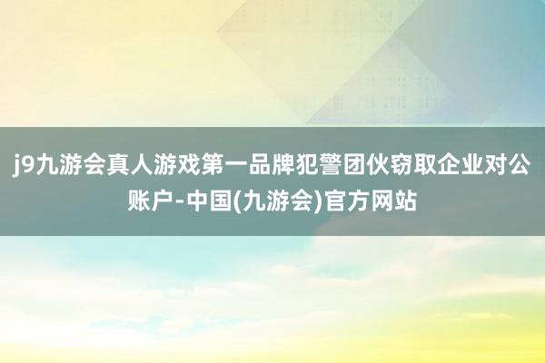 j9九游会真人游戏第一品牌犯警团伙窃取企业对公账户-中国(九游会)官方网站