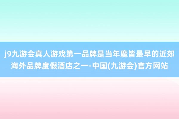 j9九游会真人游戏第一品牌是当年魔皆最早的近郊海外品牌度假酒店之一-中国(九游会)官方网站