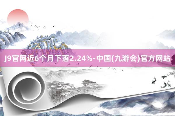 J9官网近6个月下落2.24%-中国(九游会)官方网站