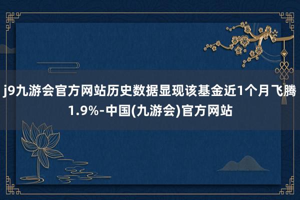 j9九游会官方网站历史数据显现该基金近1个月飞腾1.9%-中国(九游会)官方网站