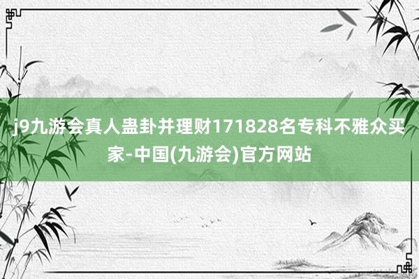 j9九游会真人蛊卦并理财171828名专科不雅众买家-中国(九游会)官方网站