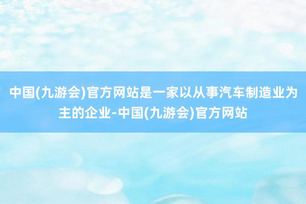 中国(九游会)官方网站是一家以从事汽车制造业为主的企业-中国(九游会)官方网站