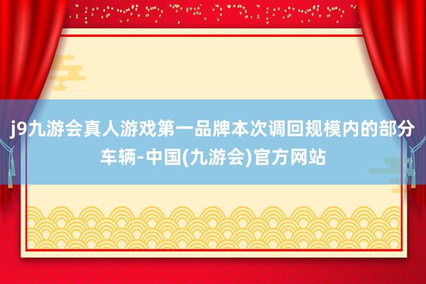 j9九游会真人游戏第一品牌本次调回规模内的部分车辆-中国(九游会)官方网站