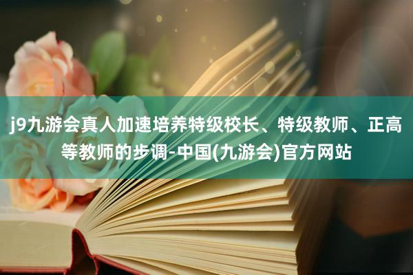 j9九游会真人加速培养特级校长、特级教师、正高等教师的步调-中国(九游会)官方网站