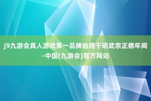 j9九游会真人游戏第一品牌始建于明武宗正德年间-中国(九游会)官方网站