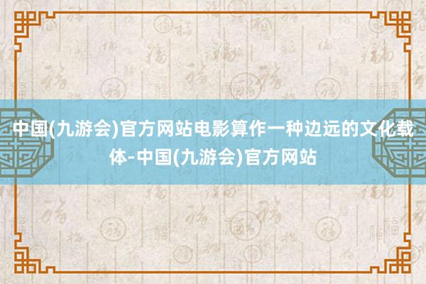 中国(九游会)官方网站电影算作一种边远的文化载体-中国(九游会)官方网站