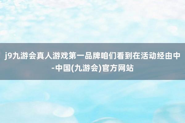 j9九游会真人游戏第一品牌咱们看到在活动经由中-中国(九游会)官方网站