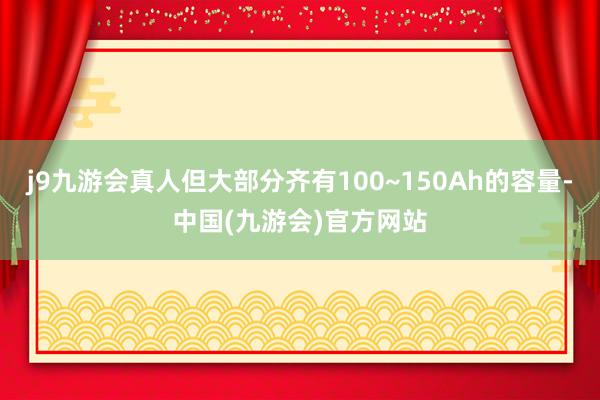 j9九游会真人但大部分齐有100~150Ah的容量-中国(九游会)官方网站