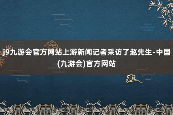 j9九游会官方网站上游新闻记者采访了赵先生-中国(九游会)官方网站