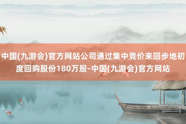 中国(九游会)官方网站公司通过集中竞价来回步地初度回购股份180万股-中国(九游会)官方网站