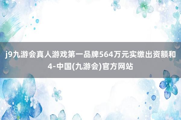 j9九游会真人游戏第一品牌564万元实缴出资额和4-中国(九游会)官方网站