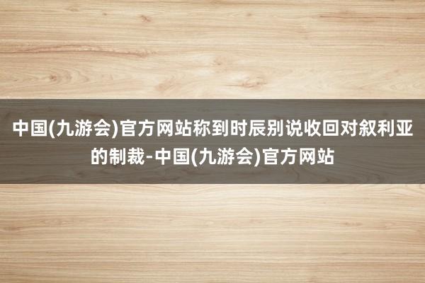 中国(九游会)官方网站称到时辰别说收回对叙利亚的制裁-中国(九游会)官方网站