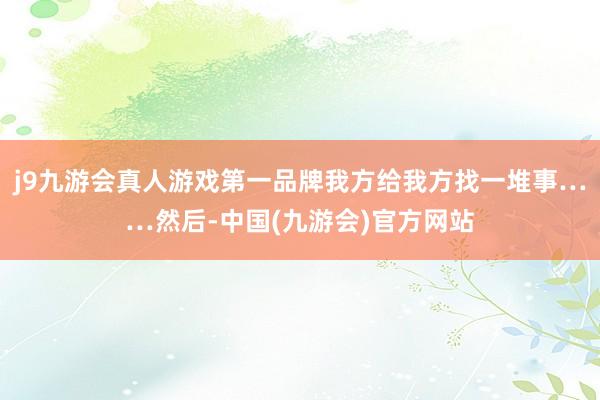 j9九游会真人游戏第一品牌我方给我方找一堆事……然后-中国(九游会)官方网站