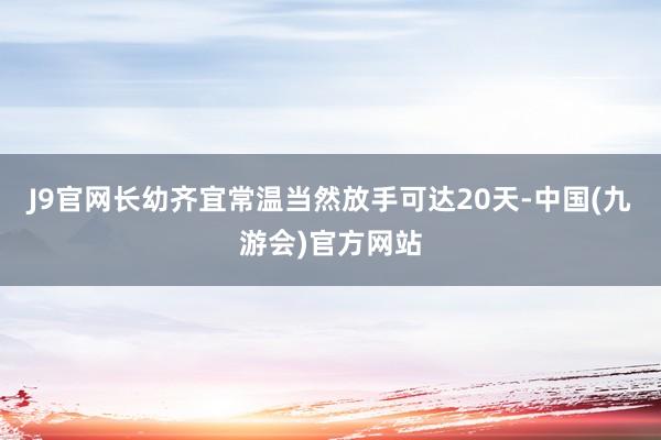 J9官网长幼齐宜常温当然放手可达20天-中国(九游会)官方网站