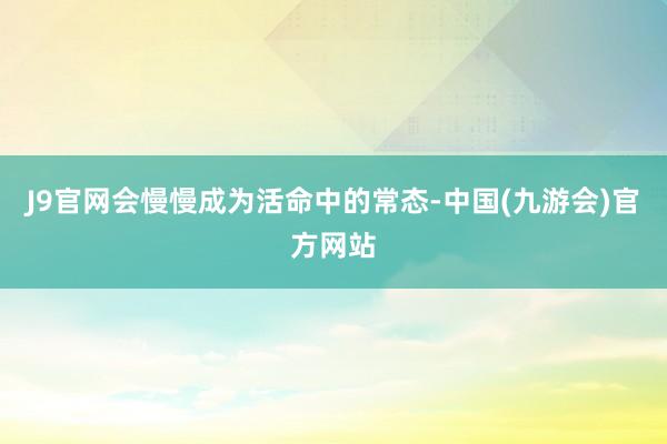 J9官网会慢慢成为活命中的常态-中国(九游会)官方网站