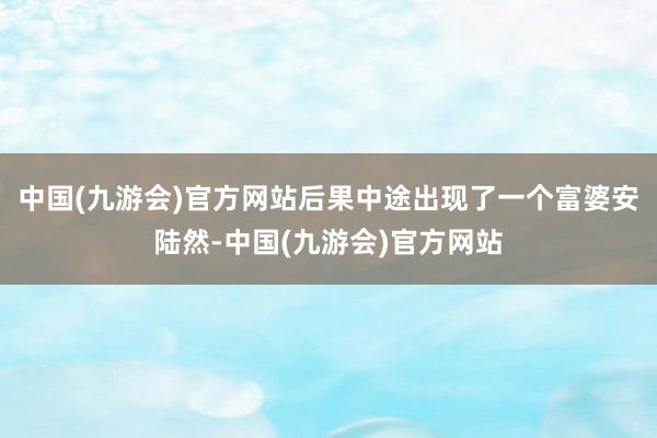 中国(九游会)官方网站后果中途出现了一个富婆安陆然-中国(九游会)官方网站