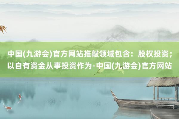 中国(九游会)官方网站推敲领域包含：股权投资；以自有资金从事投资作为-中国(九游会)官方网站