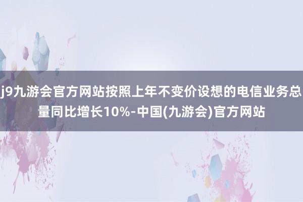 j9九游会官方网站按照上年不变价设想的电信业务总量同比增长10%-中国(九游会)官方网站