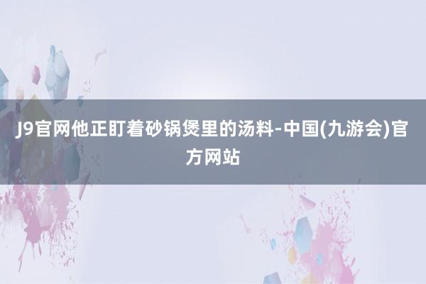 J9官网他正盯着砂锅煲里的汤料-中国(九游会)官方网站