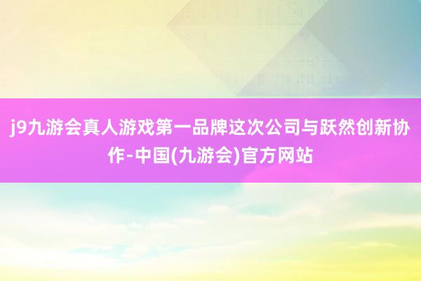 j9九游会真人游戏第一品牌这次公司与跃然创新协作-中国(九游会)官方网站