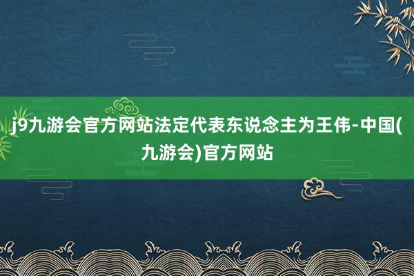 j9九游会官方网站法定代表东说念主为王伟-中国(九游会)官方网站