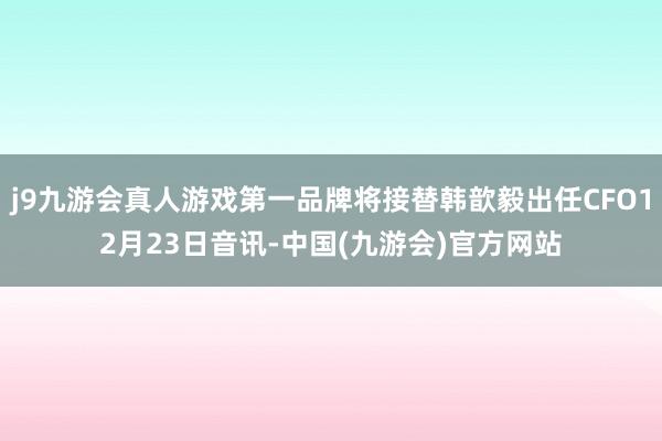 j9九游会真人游戏第一品牌将接替韩歆毅出任CFO12月23日音讯-中国(九游会)官方网站