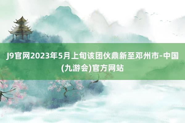 J9官网2023年5月上旬该团伙鼎新至邓州市-中国(九游会)官方网站