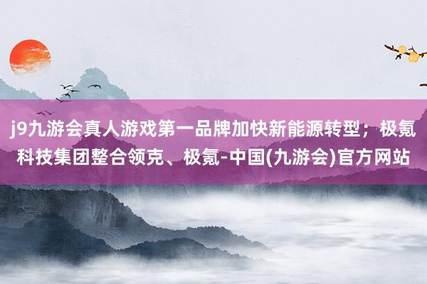 j9九游会真人游戏第一品牌加快新能源转型；极氪科技集团整合领克、极氪-中国(九游会)官方网站