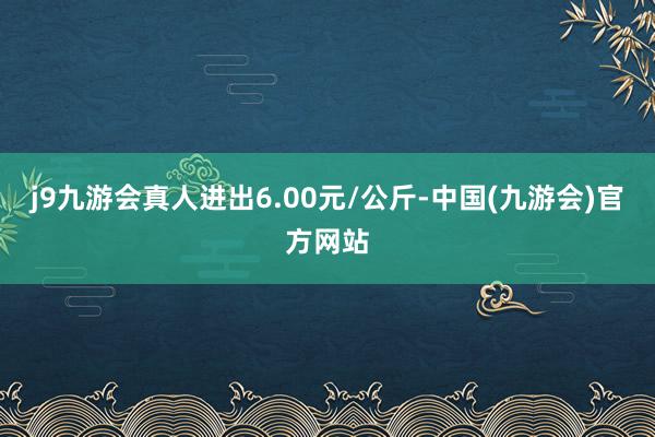 j9九游会真人进出6.00元/公斤-中国(九游会)官方网站