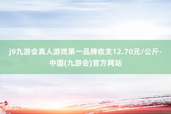 j9九游会真人游戏第一品牌收支12.70元/公斤-中国(九游会)官方网站